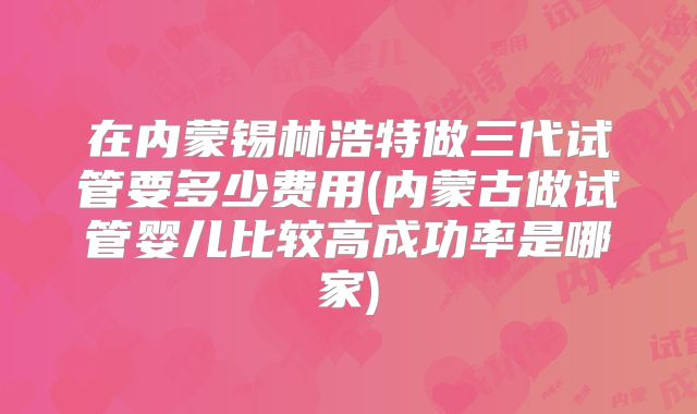 在内蒙锡林浩特做三代试管要多少费用(内蒙古做试管婴儿比较高成功率是哪家)