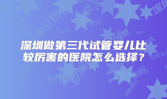 深圳做第三代试管婴儿比较厉害的医院怎么选择？