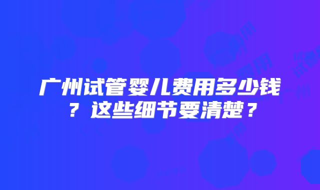 广州试管婴儿费用多少钱？这些细节要清楚？