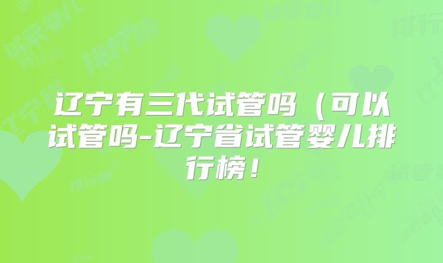 辽宁有三代试管吗(可以试管吗-辽宁省试管婴儿排行榜!