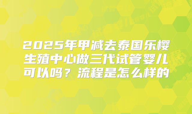 2025年甲减去泰国乐樱生殖中心做三代试管婴儿可以吗？流程是怎么样的