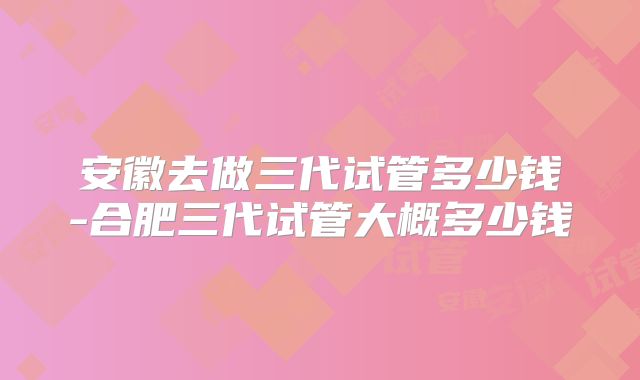 安徽去做三代试管多少钱-合肥三代试管大概多少钱