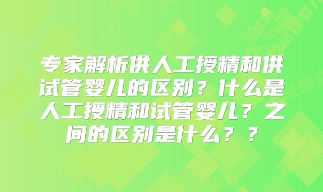 专家解析供人工授精和供试管婴儿的区别？什么是人工授精和试管婴儿？之间的区别是什么？？