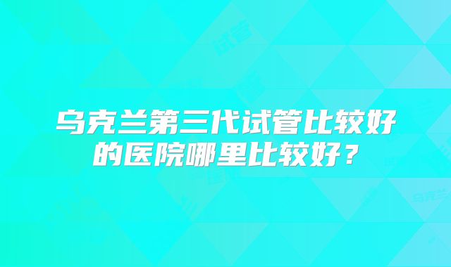 乌克兰第三代试管比较好的医院哪里比较好？