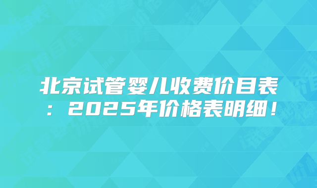 北京试管婴儿收费价目表：2025年价格表明细！