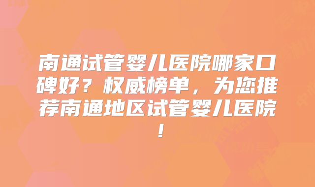 南通试管婴儿医院哪家口碑好？权威榜单，为您推荐南通地区试管婴儿医院！