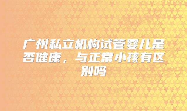 广州私立机构试管婴儿是否健康，与正常小孩有区别吗