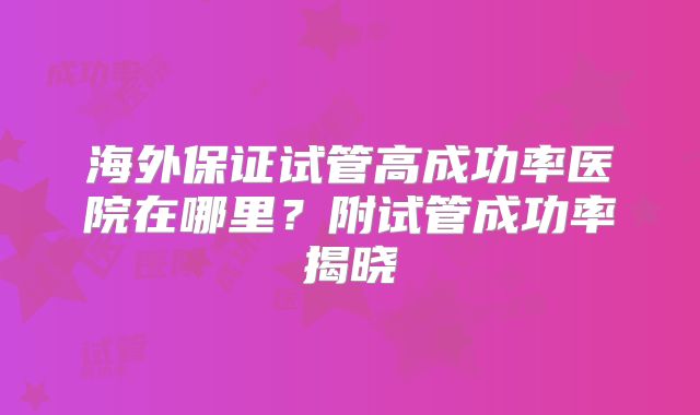 海外保证试管高成功率医院在哪里？附试管成功率揭晓