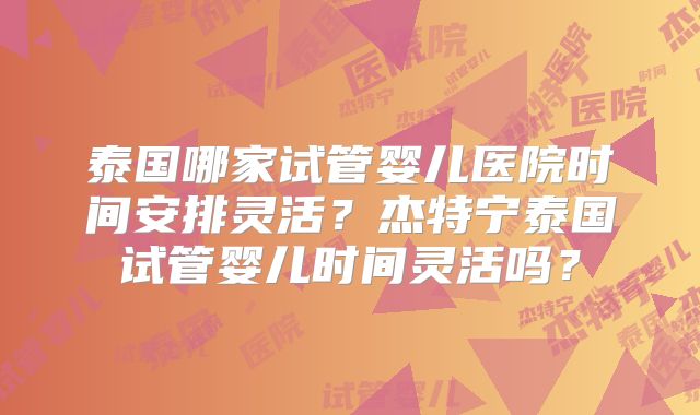 泰国哪家试管婴儿医院时间安排灵活？杰特宁泰国试管婴儿时间灵活吗？