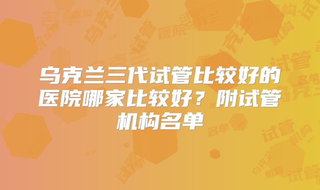 乌克兰三代试管比较好的医院哪家比较好?附试管机构名单