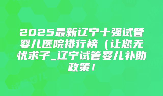 2025最新辽宁十强试管婴儿医院排行榜（让您无忧求子_辽宁试管婴儿补助政策！