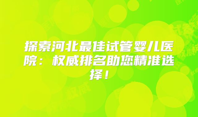 探索河北最佳试管婴儿医院：权威排名助您精准选择！