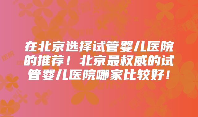 在北京选择试管婴儿医院的推荐！北京最权威的试管婴儿医院哪家比较好！