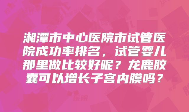 湘潭市中心医院市试管医院成功率排名,试管婴儿那里做比较好呢?龙鹿胶囊可以增长子宫内膜吗?