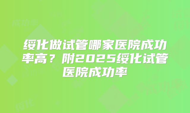 绥化做试管哪家医院成功率高？附2025绥化试管医院成功率