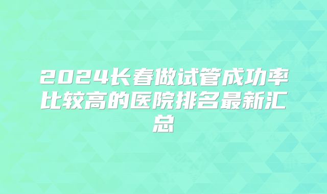 2024长春做试管成功率比较高的医院排名最新汇总