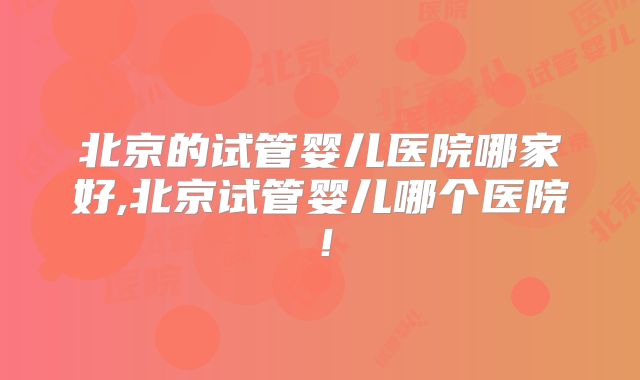 北京的试管婴儿医院哪家好,北京试管婴儿哪个医院！