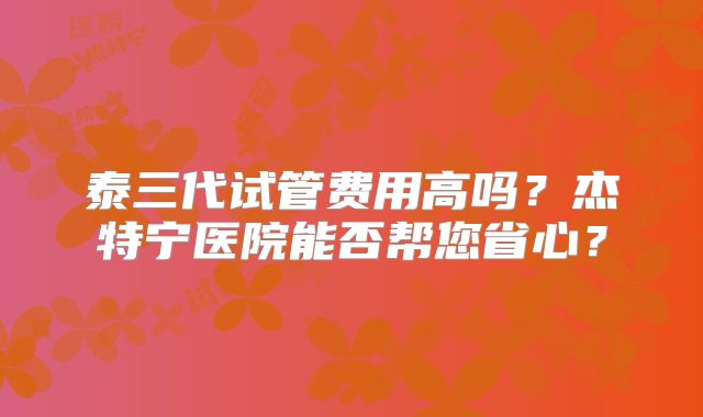 泰三代试管费用高吗?杰特宁医院能否帮您省心?