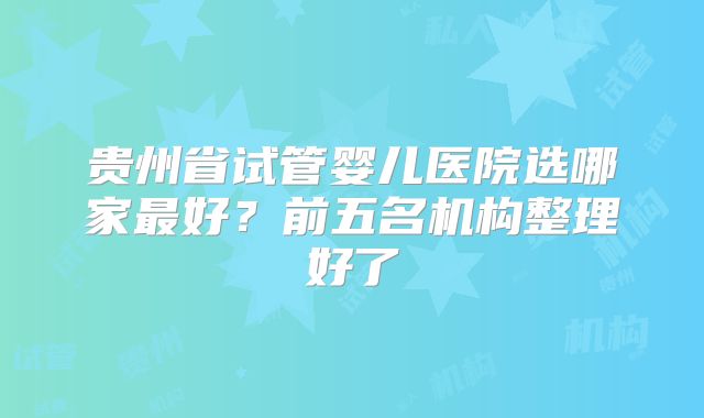 贵州省试管婴儿医院选哪家最好？前五名机构整理好了