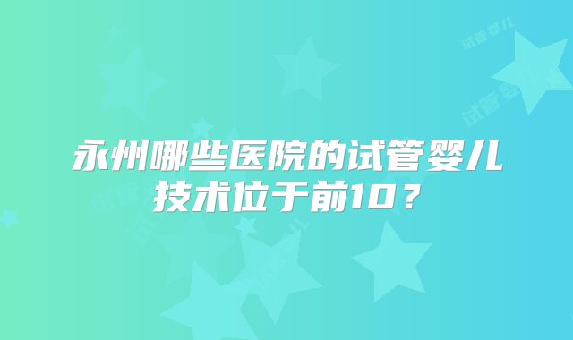 永州哪些医院的试管婴儿技术位于前10？