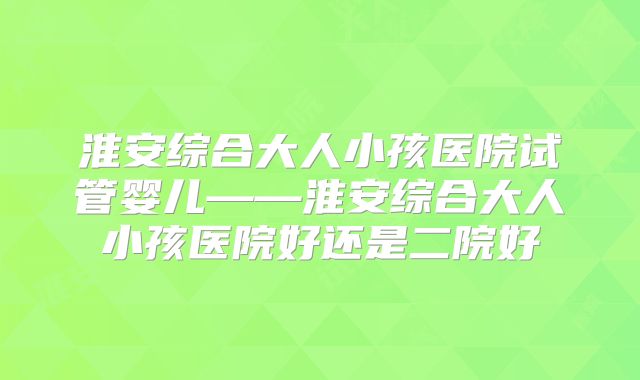 淮安综合大人小孩医院试管婴儿——淮安综合大人小孩医院好还是二院好