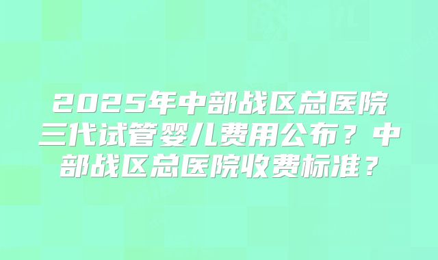 2025年中部战区总医院三代试管婴儿费用公布？中部战区总医院收费标准？