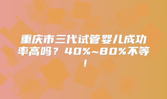 重庆市三代试管婴儿成功率高吗？40%~80%不等！