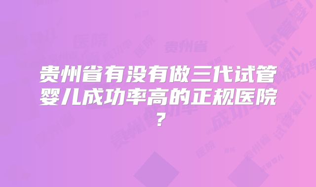 贵州省有没有做三代试管婴儿成功率高的正规医院?