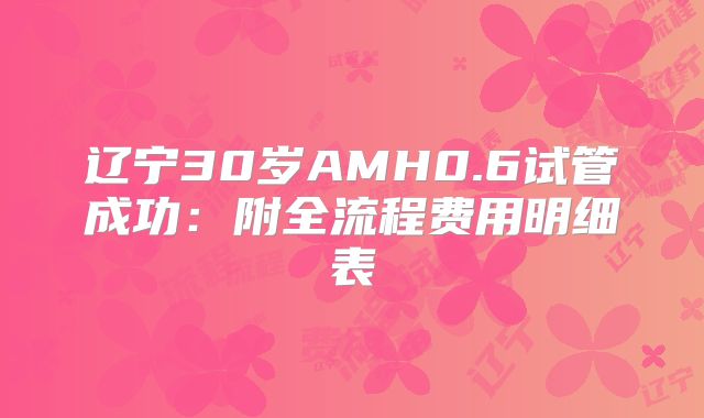 辽宁30岁AMH0.6试管成功：附全流程费用明细表