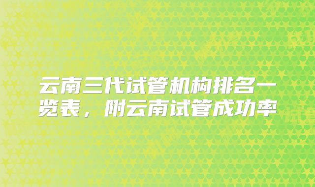 云南三代试管机构排名一览表，附云南试管成功率