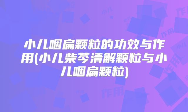 小儿咽扁颗粒的功效与作用(小儿柴芩清解颗粒与小儿咽扁颗粒)