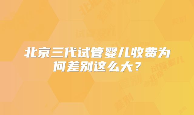 北京三代试管婴儿收费为何差别这么大?