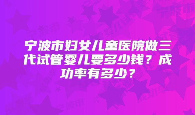 宁波市妇女儿童医院做三代试管婴儿要多少钱？成功率有多少？