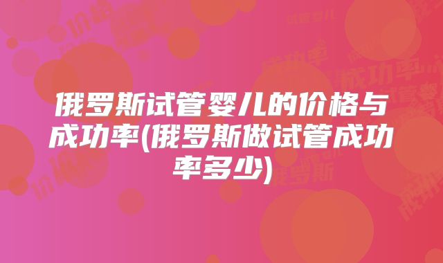 俄罗斯试管婴儿的价格与成功率(俄罗斯做试管成功率多少)