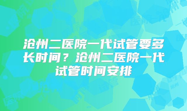 沧州二医院一代试管要多长时间?沧州二医院一代试管时间安排