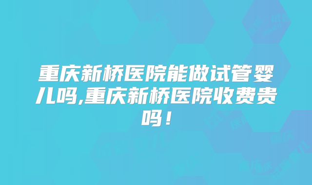 重庆新桥医院能做试管婴儿吗,重庆新桥医院收费贵吗！