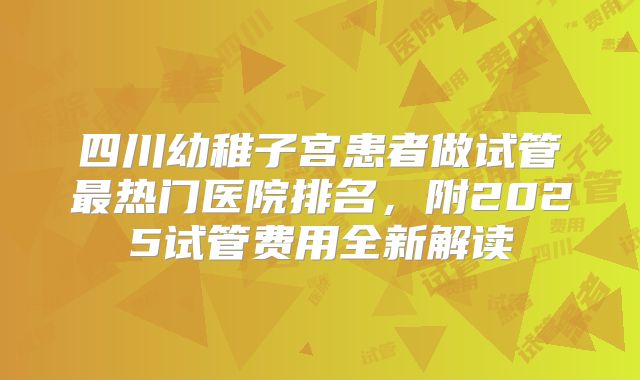 四川幼稚子宫患者做试管最热门医院排名，附2025试管费用全新解读