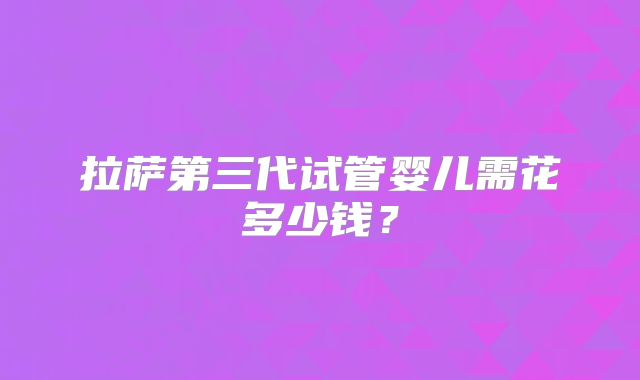 拉萨第三代试管婴儿需花多少钱?