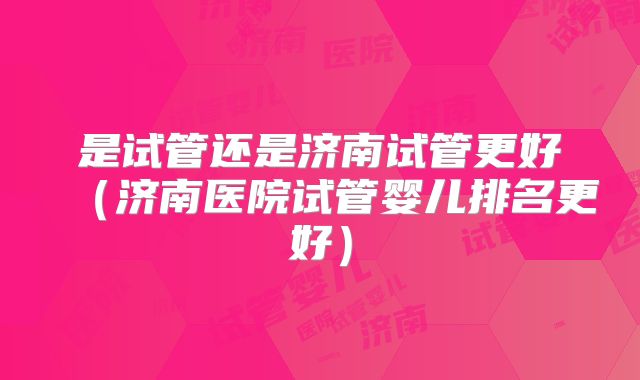 是试管还是济南试管更好(济南医院试管婴儿排名更好)