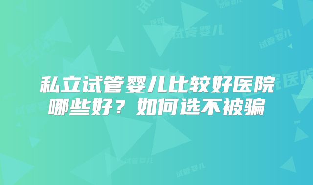 私立试管婴儿比较好医院哪些好？如何选不被骗