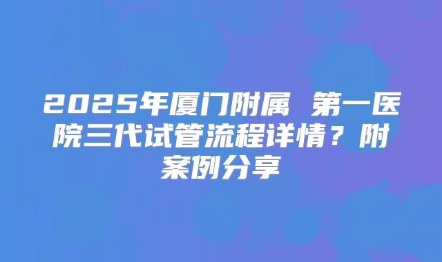 2025年厦门附属 第一医院三代试管流程详情?附案例分享
