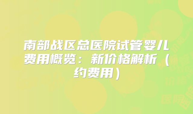 南部战区总医院试管婴儿费用概览：新价格解析（约费用）