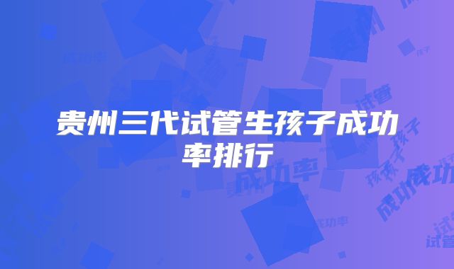 贵州三代试管生孩子成功率排行