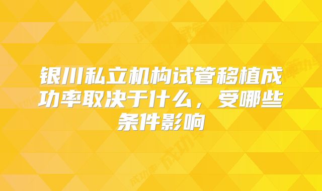 银川私立机构试管移植成功率取决于什么,受哪些条件影响