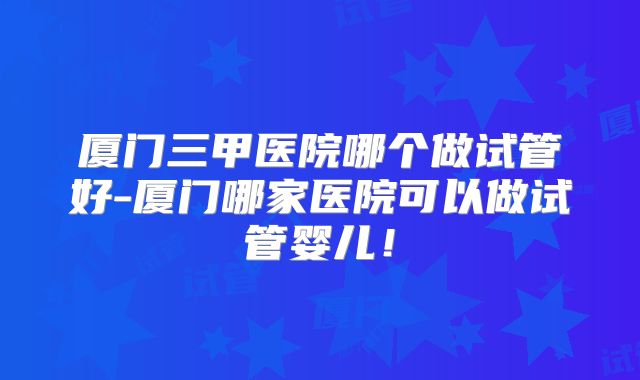 厦门三甲医院哪个做试管好-厦门哪家医院可以做试管婴儿!