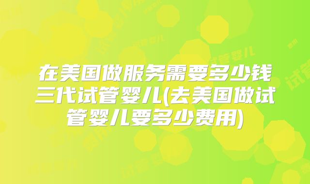 在美国做服务需要多少钱三代试管婴儿(去美国做试管婴儿要多少费用)