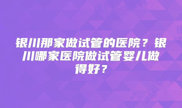 银川那家做试管的医院？银川哪家医院做试管婴儿做得好？