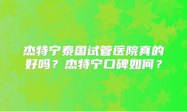 杰特宁泰国试管医院真的好吗?杰特宁口碑如何?