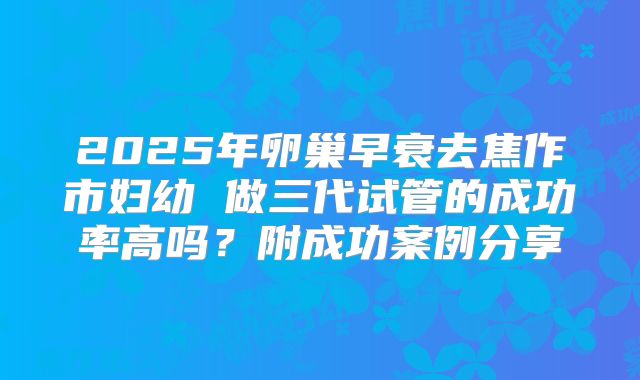 2025年卵巢早衰去焦作市妇幼 做三代试管的成功率高吗？附成功案例分享