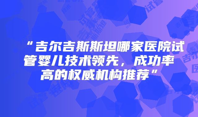 “吉尔吉斯斯坦哪家医院试管婴儿技术领先，成功率高的权威机构推荐”